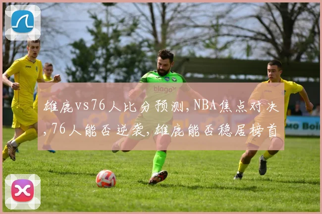 雄鹿vs76人比分预测,NBA焦点对决,76人能否逆袭,雄鹿能否稳居榜首