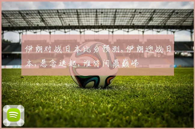 伊朗对战日本比分预测,伊朗迎战日本,悬念迭起,谁将问鼎巅峰