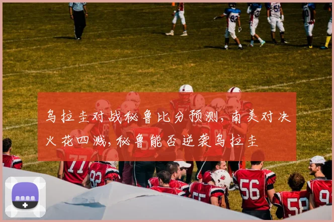 乌拉圭对战秘鲁比分预测,南美对决火花四溅,秘鲁能否逆袭乌拉圭