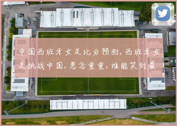 中国西班牙女足比分预测,西班牙女足挑战中国,悬念重重,谁能笑到最后